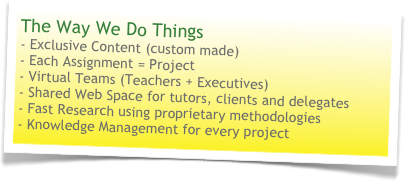 The Way We Do Things
- Exclusive Content (custom made)- Each Assignment = Project- Virtual Teams (Teachers + Executives)- Shared Web Space for tutors, clients and delegates- Fast Research using proprietary methodologies- Knowledge Management for every project 