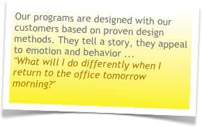 Our programs are designed with our customers based on proven design methods. They tell a story, they appeal to emotion and behavior ... "What will I do differently when I return to the office tomorrow morning?"
